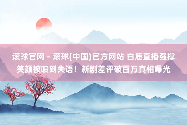 滚球官网 - 滚球(中国)官方网站 白鹿直播强撑笑颜被喷到失语！新剧差评破百万真相曝光
