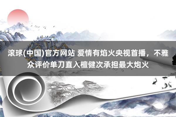 滚球(中国)官方网站 爱情有焰火央视首播，不雅众评价单刀直入檀健次承担最大炮火