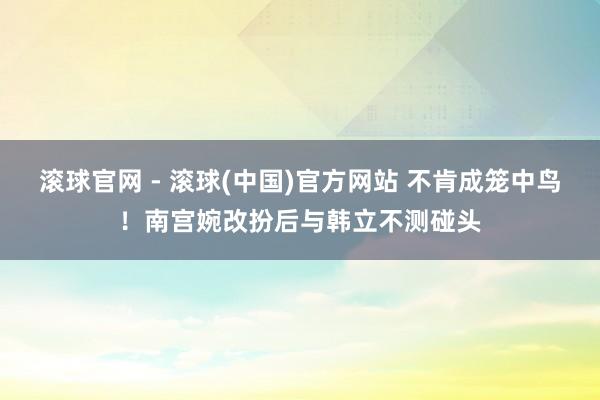 滚球官网 - 滚球(中国)官方网站 不肯成笼中鸟!南宫婉改扮后与韩立不测碰头