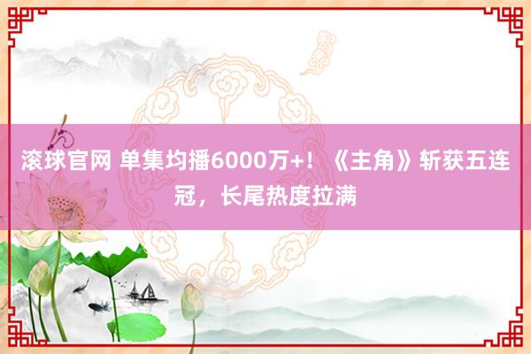 滚球官网 单集均播6000万+!《主角》斩获五连冠,长尾热度拉满