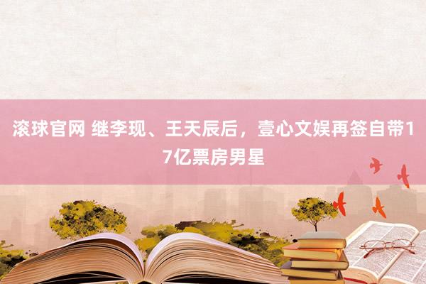 滚球官网 继李现、王天辰后,壹心文娱再签自带17亿票房男星