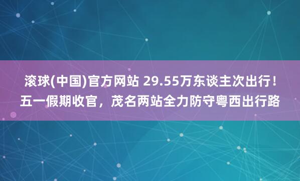 滚球(中国)官方网站 29.55万东谈主次出行！五一假期收官，茂名两站全力防守粤西出行路