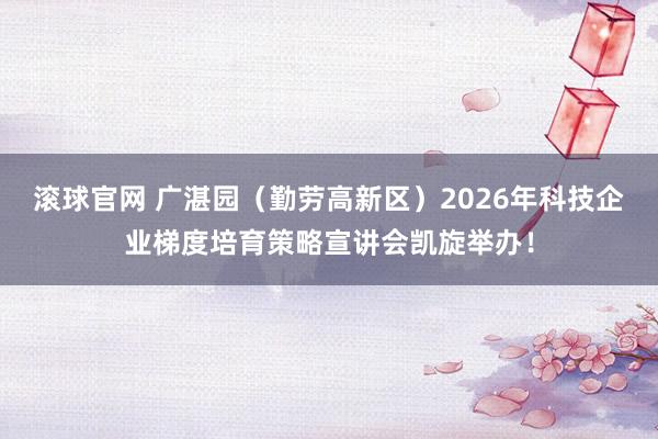 滚球官网 广湛园(勤劳高新区)2026年科技企业梯度培育策略宣讲会凯旋举办!