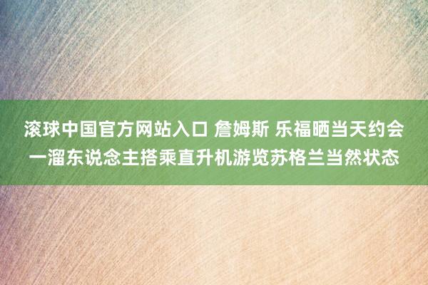 滚球中国官方网站入口 詹姆斯 乐福晒当天约会一溜东说念主搭乘直升机游览苏格兰当然状态