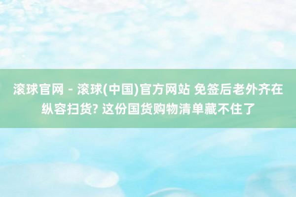 滚球官网 - 滚球(中国)官方网站 免签后老外齐在纵容扫货? 这份国货购物清单藏不住了