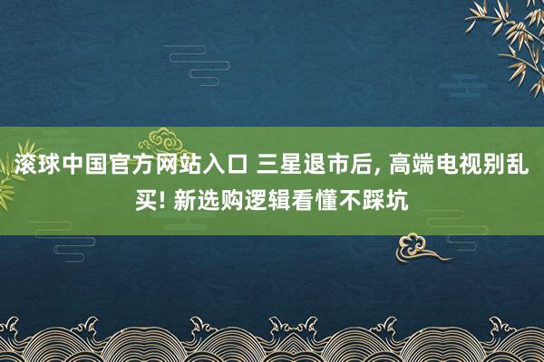 滚球中国官方网站入口 三星退市后， 高端电视别乱买! 新选购逻辑看懂不踩坑