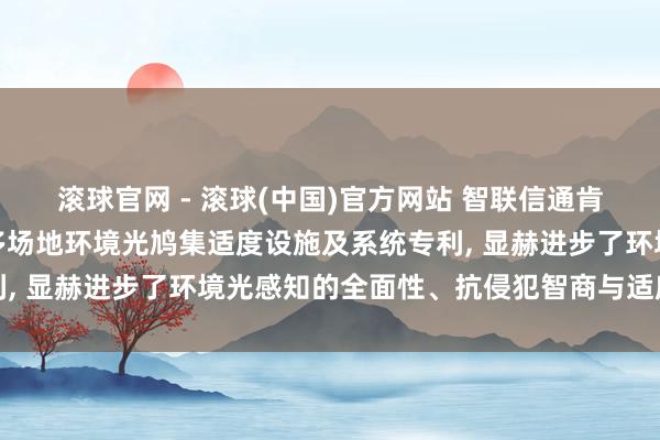 滚球官网 - 滚球(中国)官方网站 智联信通肯求基于物联网的数字化多场地环境光鸠集适度设施及系统专利， 显赫进步了环境光感知的全面性、抗侵犯智商与适度前瞻性