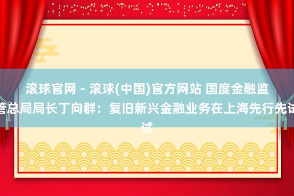 滚球官网 - 滚球(中国)官方网站 国度金融监管总局局长丁向群：复旧新兴金融业务在上海先行先试