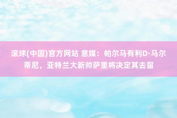 滚球(中国)官方网站 意媒:帕尔马有利D·马尔蒂尼,亚特兰大新帅萨里将决定其去留