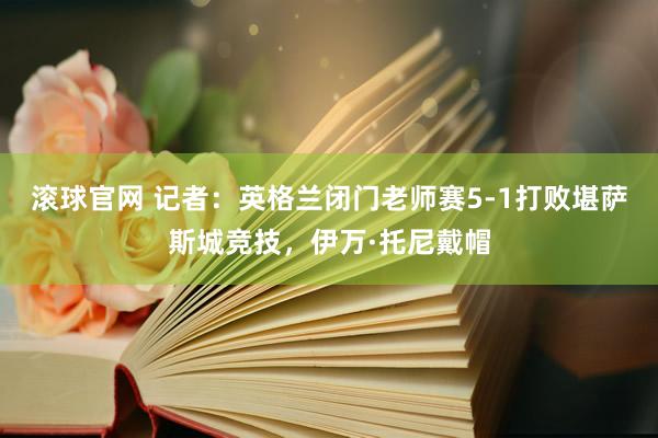 滚球官网 记者:英格兰闭门老师赛5-1打败堪萨斯城竞技,伊万·托尼戴帽
