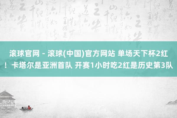 滚球官网 - 滚球(中国)官方网站 单场天下杯2红！卡塔尔是亚洲首队 开赛1小时吃2红是历史第3队