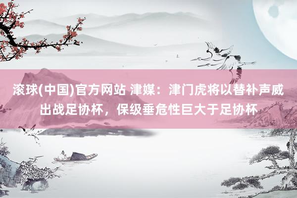 滚球(中国)官方网站 津媒：津门虎将以替补声威出战足协杯，保级垂危性巨大于足协杯