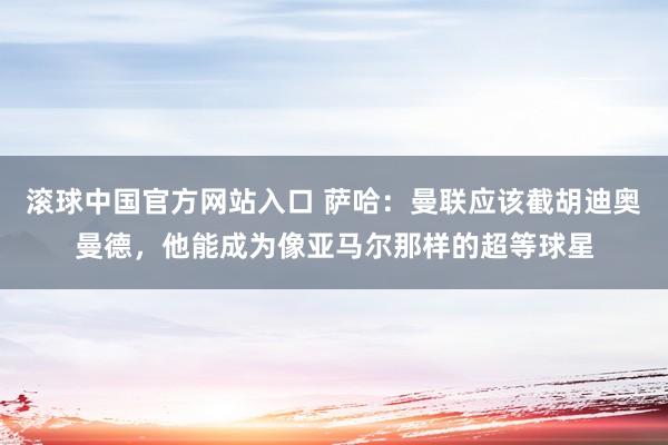 滚球中国官方网站入口 萨哈:曼联应该截胡迪奥曼德,他能成为像亚马尔那样的超等球星