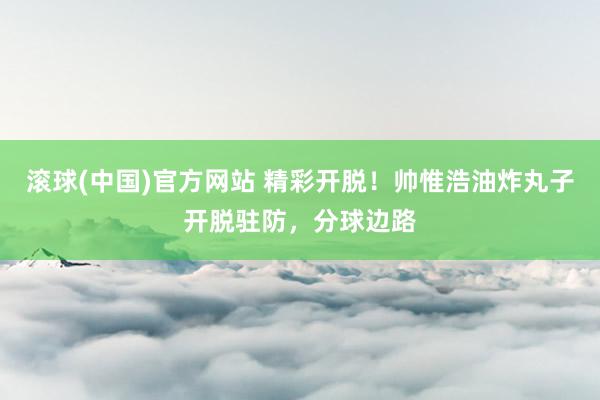 滚球(中国)官方网站 精彩开脱!帅惟浩油炸丸子开脱驻防,分球边路